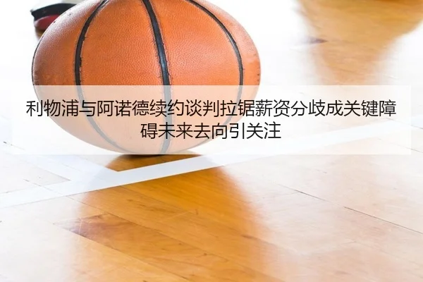 利物浦与阿诺德续约谈判拉锯薪资分歧成关键障碍未来去向引关注